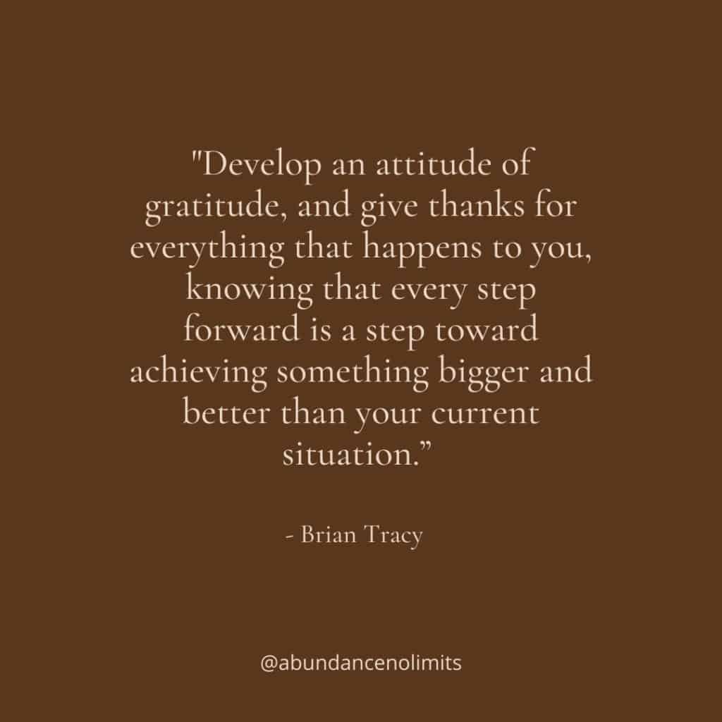 “Develop an attitude of gratitude, and give thanks for everything that happens to you, knowing that every step forward is a step toward achieving something bigger and better than your current situation.” - Brian Tracy