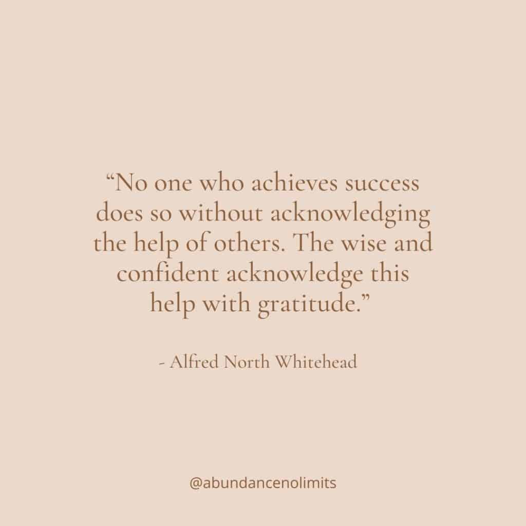 Gratitude Quote 12 “No one who achieves success does so without acknowledging the help of others. The wise and confident acknowledge this help with gratitude.” - Alfred North Whitehead