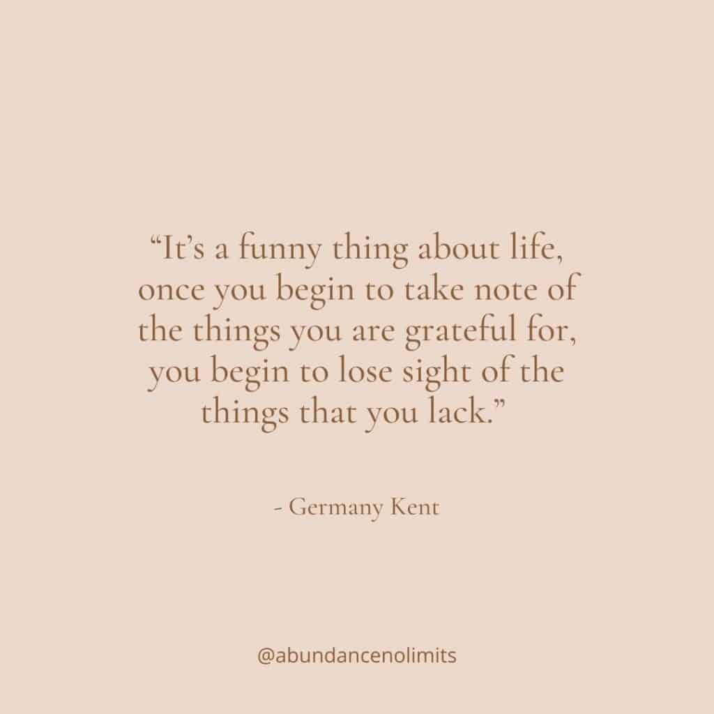 “It’s a funny thing about life, once you begin to take note of the things you are grateful for, you begin to lose sight of the things that you lack.” - Germany Kent