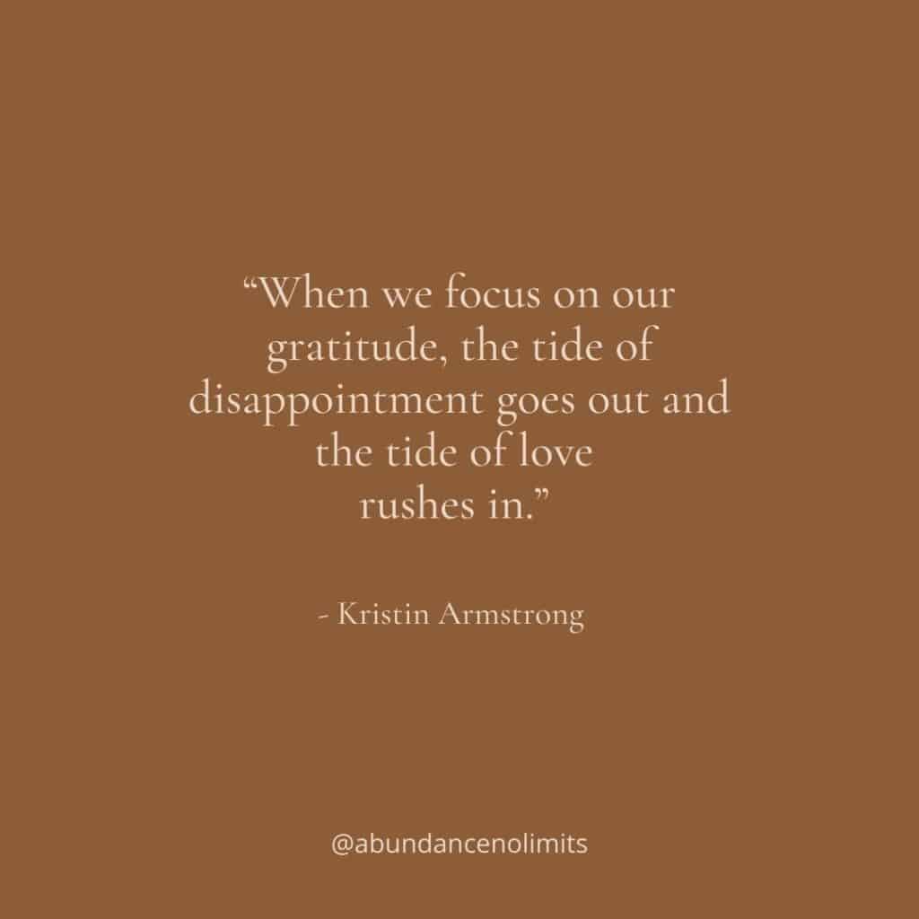 “When we focus on our gratitude, the tide of disappointment goes out and the tide of love rushes in.” - Kristin Armstrong