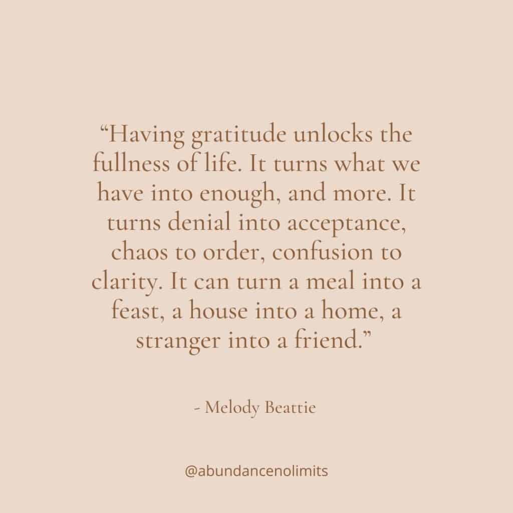 “Having gratitude unlocks the fullness of life. It turns what we have into enough, and more. It turns denial into acceptance, chaos to order, confusion to clarity. It can turn a meal into a feast, a house into a home, a stranger into a friend.”
